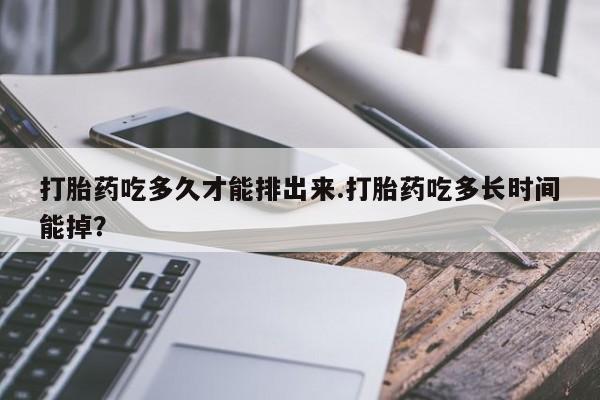 流产药在线购买微信打胎药吃多久才能排出来.打胎药吃多长时间能掉？