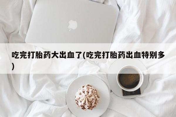 流产药在线购买微信吃完打胎药大出血了(吃完打胎药出血特别多)