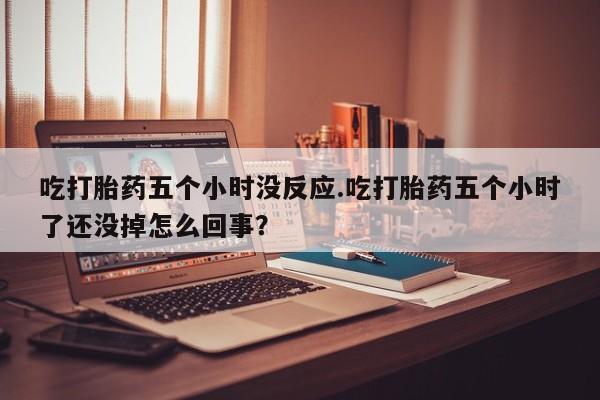 流产药在线购买微信吃打胎药五个小时没反应.吃打胎药五个小时了还没掉怎么回事？