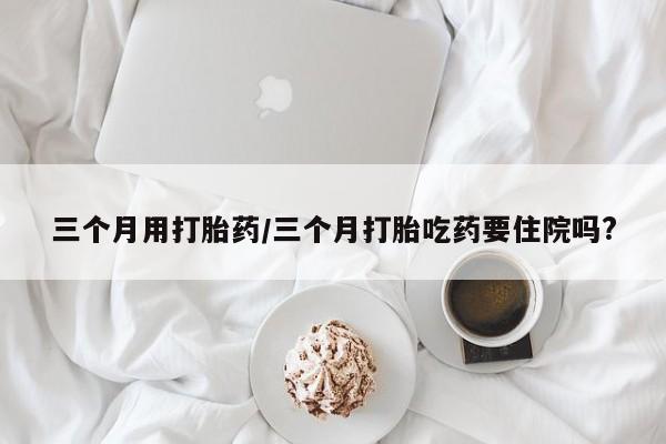 流产药在线购买微信三个月用打胎药/三个月打胎吃药要住院吗?