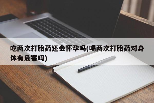 流产药在线购买微信吃两次打胎药还会怀孕吗(喝两次打胎药对身体有危害吗)