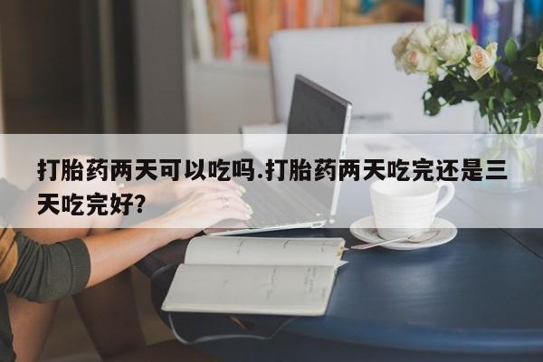 流产药在线购买微信打胎药两天可以吃吗.打胎药两天吃完还是三天吃完好？