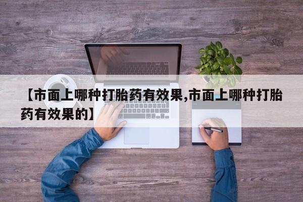 流产药在线购买微信【市面上哪种打胎药有效果,市面上哪种打胎药有效果的】