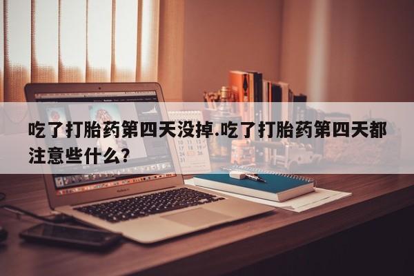流产药在线购买微信吃了打胎药第四天没掉.吃了打胎药第四天都注意些什么？