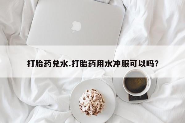 流产药在线购买微信打胎药兑水.打胎药用水冲服可以吗？