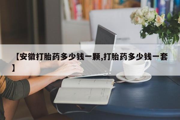 流产药在线购买微信【安徽打胎药多少钱一颗,打胎药多少钱一套】