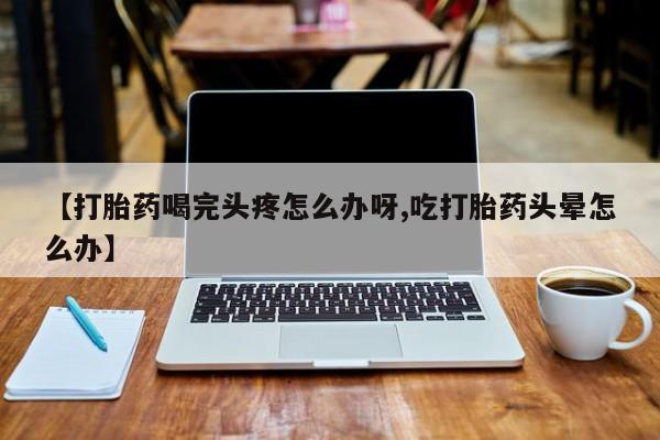 流产药在线购买微信【打胎药喝完头疼怎么办呀,吃打胎药头晕怎么办】