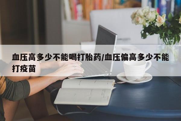 流产药在线购买微信血压高多少不能喝打胎药/血压偏高多少不能打疫苗
