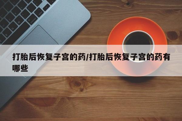 流产药在线购买微信打胎后恢复子宫的药/打胎后恢复子宫的药有哪些