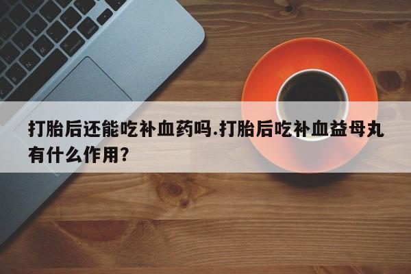 流产药在线购买微信打胎后还能吃补血药吗.打胎后吃补血益母丸有什么作用？