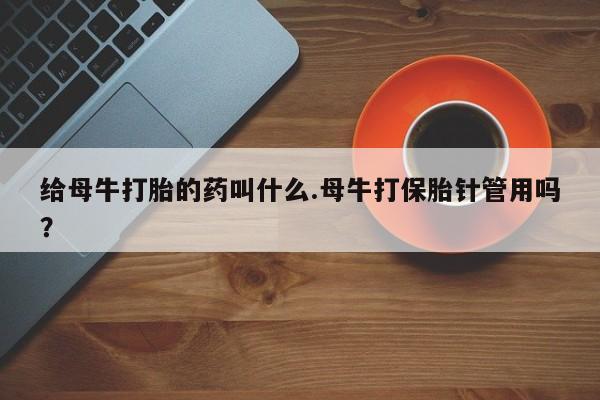 流产药在线购买微信给母牛打胎的药叫什么.母牛打保胎针管用吗？