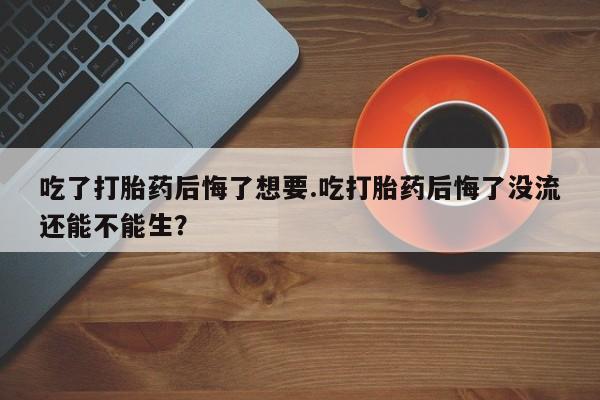流产药在线购买微信吃了打胎药后悔了想要.吃打胎药后悔了没流还能不能生？