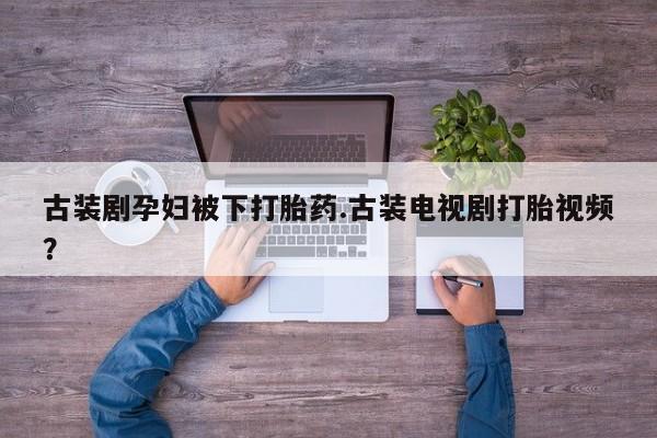流产药在线购买微信古装剧孕妇被下打胎药.古装电视剧打胎视频？