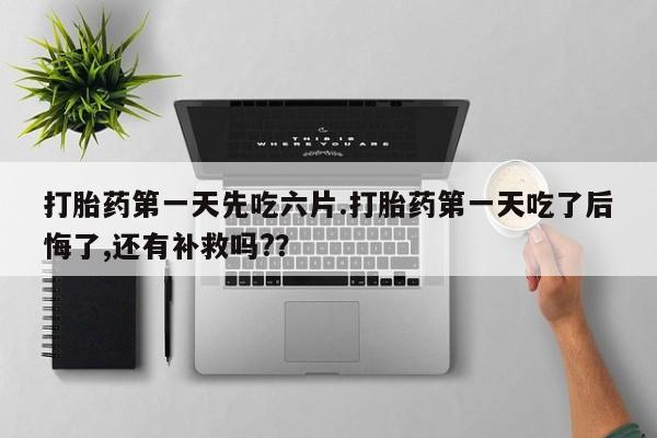 流产药在线购买微信打胎药第一天先吃六片.打胎药第一天吃了后悔了,还有补救吗?？