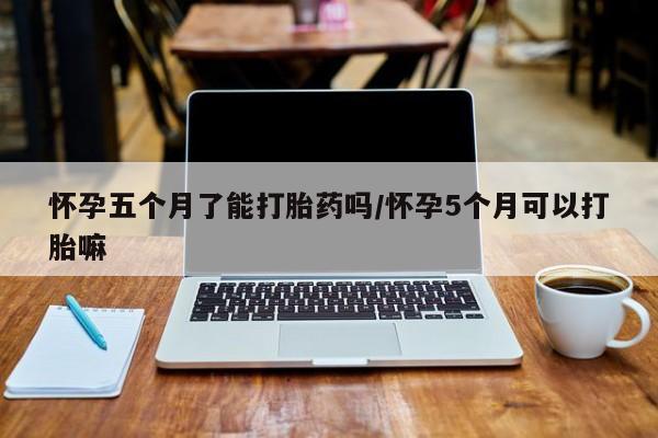 流产药在线购买微信怀孕五个月了能打胎药吗/怀孕5个月可以打胎嘛