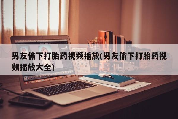 流产药在线购买微信男友偷下打胎药视频播放(男友偷下打胎药视频播放大全)