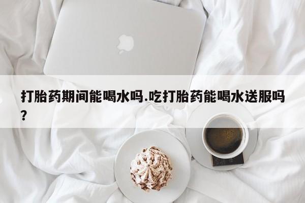 流产药在线购买微信打胎药期间能喝水吗.吃打胎药能喝水送服吗？