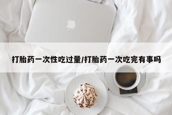 流产药在线购买微信打胎药一次性吃过量/打胎药一次吃完有事吗
