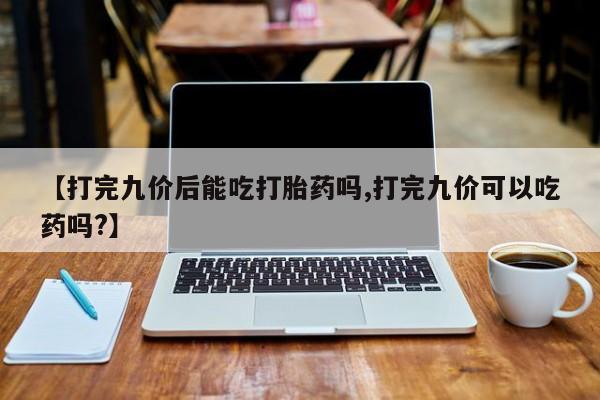 流产药在线购买微信【打完九价后能吃打胎药吗,打完九价可以吃药吗?】