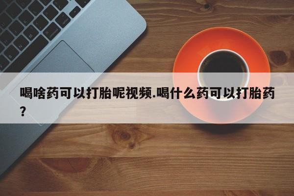 流产药在线购买微信喝啥药可以打胎呢视频.喝什么药可以打胎药？