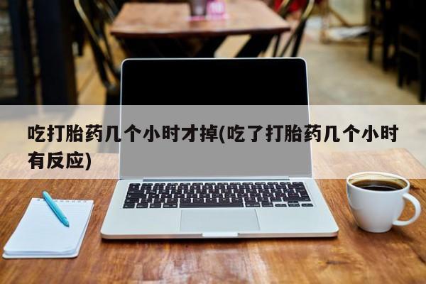 流产药在线购买微信吃打胎药几个小时才掉(吃了打胎药几个小时有反应)