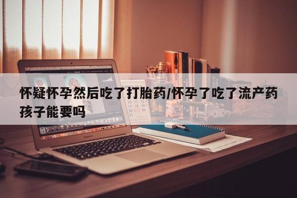 流产药在线购买微信怀疑怀孕然后吃了打胎药/怀孕了吃了流产药孩子能要吗