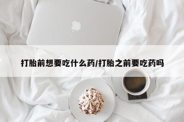 流产药在线购买微信打胎前想要吃什么药/打胎之前要吃药吗