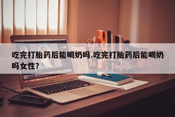 流产药在线购买微信吃完打胎药后能喝奶吗.吃完打胎药后能喝奶吗女性？