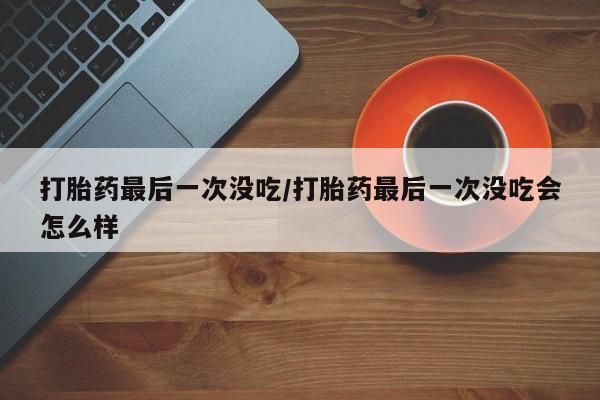 流产药在线购买微信打胎药最后一次没吃/打胎药最后一次没吃会怎么样