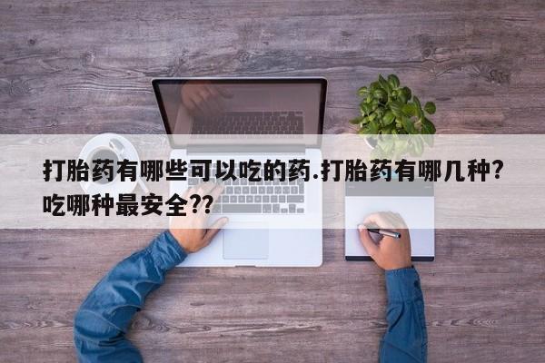 流产药在线购买微信打胎药有哪些可以吃的药.打胎药有哪几种?吃哪种最安全?？