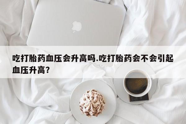 流产药在线购买微信吃打胎药血压会升高吗.吃打胎药会不会引起血压升高？