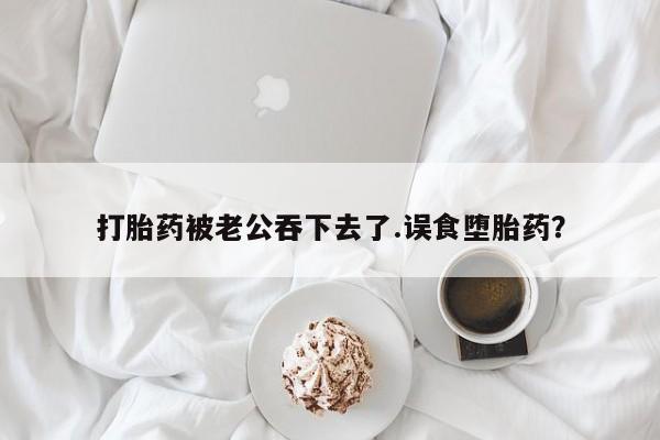 流产药在线购买微信打胎药被老公吞下去了.误食堕胎药？