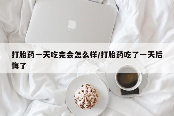流产药在线购买微信打胎药一天吃完会怎么样/打胎药吃了一天后悔了