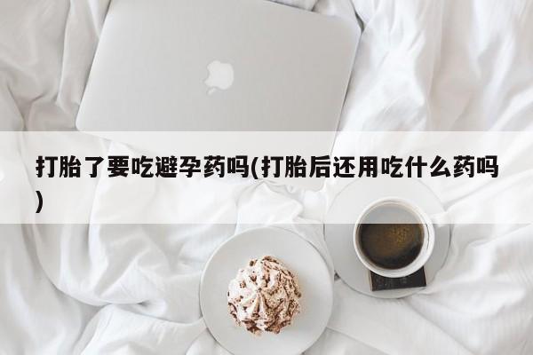 流产药在线购买微信打胎了要吃避孕药吗(打胎后还用吃什么药吗)