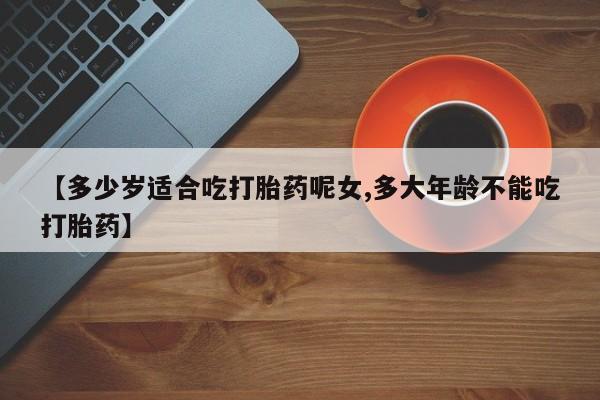 流产药在线购买微信【多少岁适合吃打胎药呢女,多大年龄不能吃打胎药】