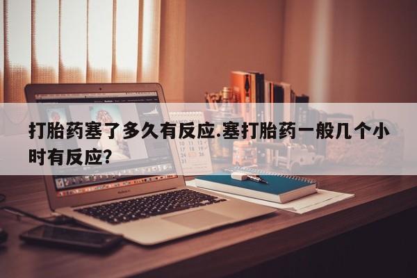 流产药在线购买微信打胎药塞了多久有反应.塞打胎药一般几个小时有反应？