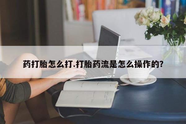 流产药在线购买微信药打胎怎么打.打胎药流是怎么操作的？