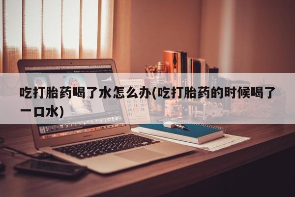 流产药在线购买微信吃打胎药喝了水怎么办(吃打胎药的时候喝了一口水)