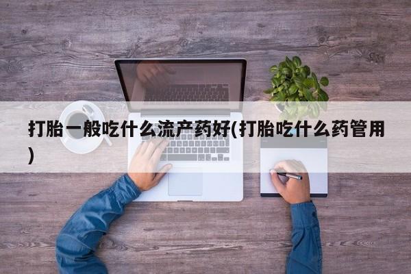 流产药在线购买微信打胎一般吃什么流产药好(打胎吃什么药管用)