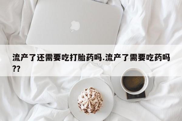 流产药在线购买微信流产了还需要吃打胎药吗.流产了需要吃药吗?？