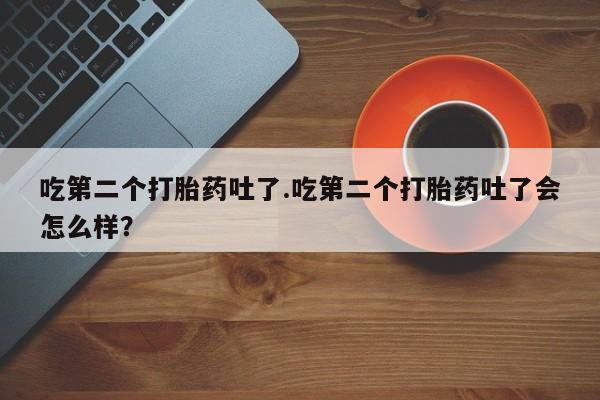 流产药在线购买微信吃第二个打胎药吐了.吃第二个打胎药吐了会怎么样？
