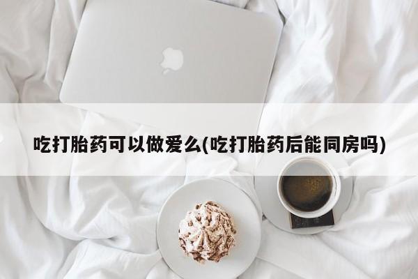 流产药在线购买微信吃打胎药可以做爱么(吃打胎药后能同房吗)