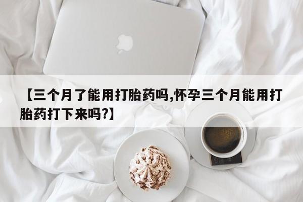 流产药在线购买微信【三个月了能用打胎药吗,怀孕三个月能用打胎药打下来吗?】
