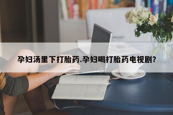 流产药在线购买微信孕妇汤里下打胎药.孕妇喝打胎药电视剧？
