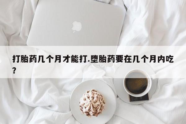 流产药在线购买微信打胎药几个月才能打.堕胎药要在几个月内吃？