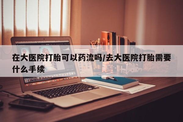 流产药在线购买微信在大医院打胎可以药流吗/去大医院打胎需要什么手续