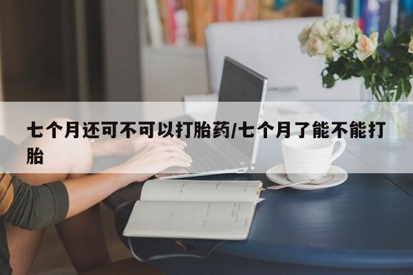 流产药在线购买微信七个月还可不可以打胎药/七个月了能不能打胎