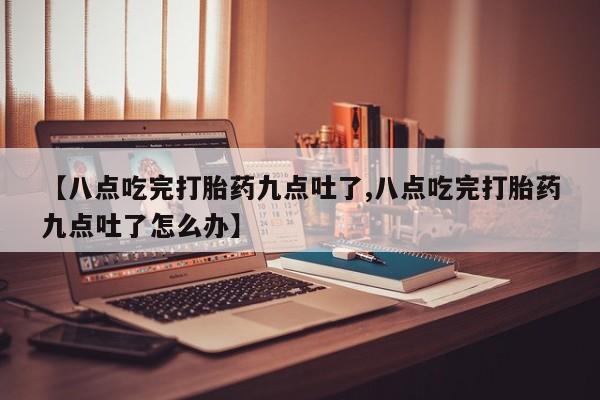 流产药在线购买微信【八点吃完打胎药九点吐了,八点吃完打胎药九点吐了怎么办】
