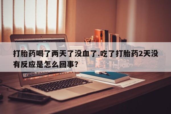 流产药在线购买微信打胎药喝了两天了没血了.吃了打胎药2天没有反应是怎么回事？