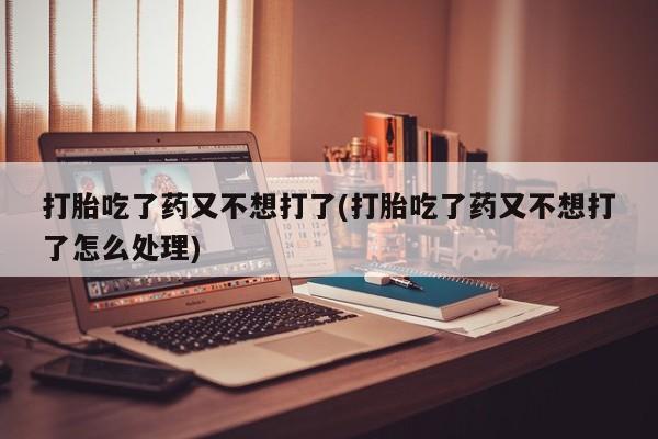 流产药在线购买微信打胎吃了药又不想打了(打胎吃了药又不想打了怎么处理)